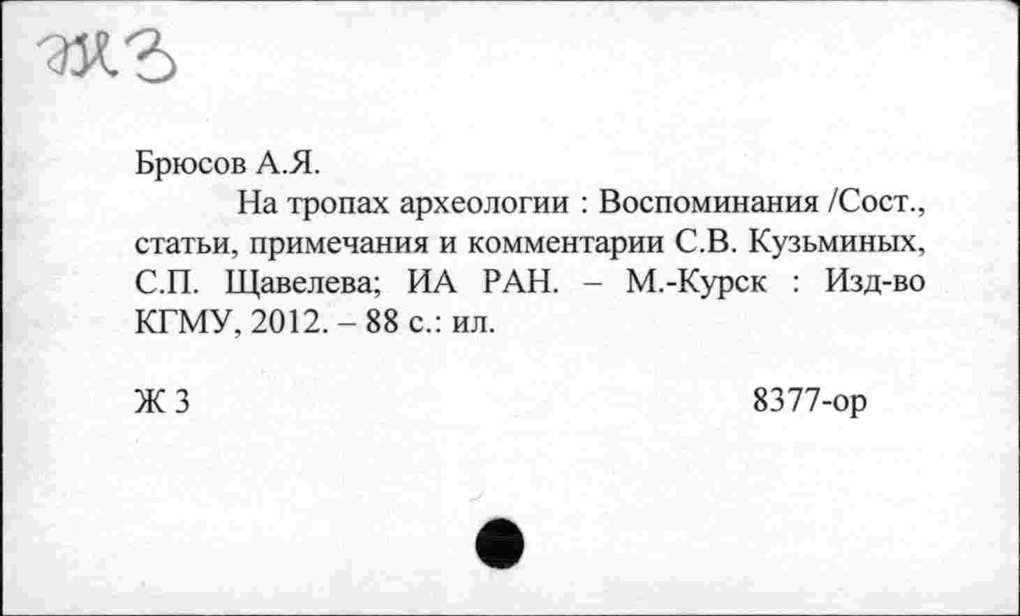 ﻿Брюсов А.Я.
На тропах археологии : Воспоминания /Сост., статьи, примечания и комментарии С.В. Кузьминых, С.П. Щавелева; ИА РАН. - M.-Курск : Изд-во КГМУ, 2012.-88 с.: ил.
ЖЗ
8377-ор